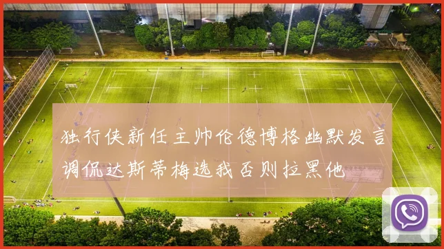 独行侠新任主帅伦德博格幽默发言调侃达斯蒂梅选我否则拉黑他