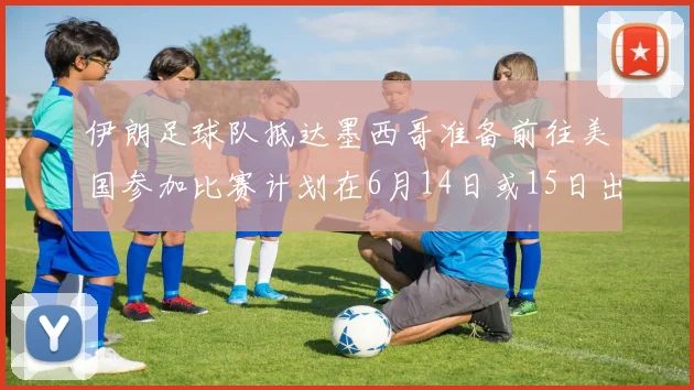 伊朗足球队抵达墨西哥准备前往美国参加比赛计划在6月14日或15日出发