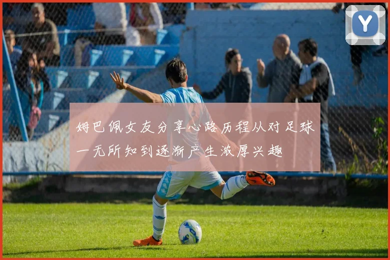 姆巴佩女友分享心路历程从对足球一无所知到逐渐产生浓厚兴趣