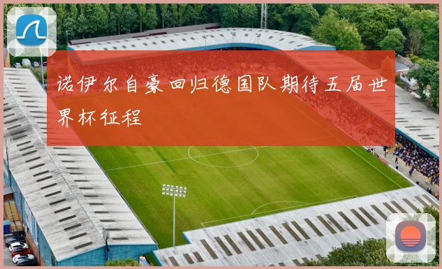 诺伊尔自豪回归德国队期待五届世界杯征程