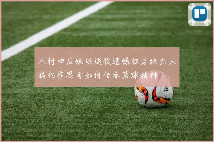 八村回应姚明退役遗憾称后继无人我也在思考如何传承篮球精神