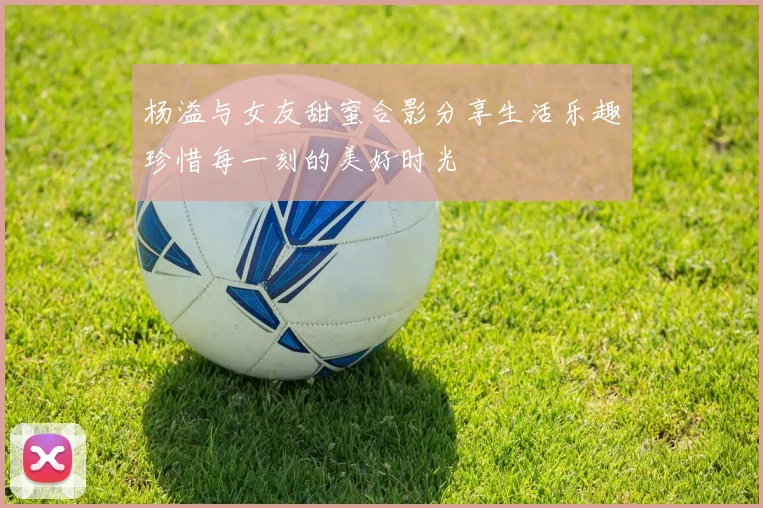 杨溢与女友甜蜜合影分享生活乐趣珍惜每一刻的美好时光
