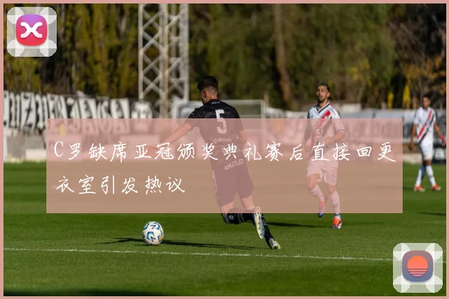 C罗缺席亚冠颁奖典礼赛后直接回更衣室引发热议
