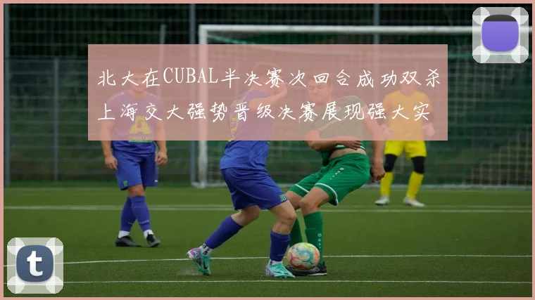 北大在CUBAL半决赛次回合成功双杀上海交大强势晋级决赛展现强大实力