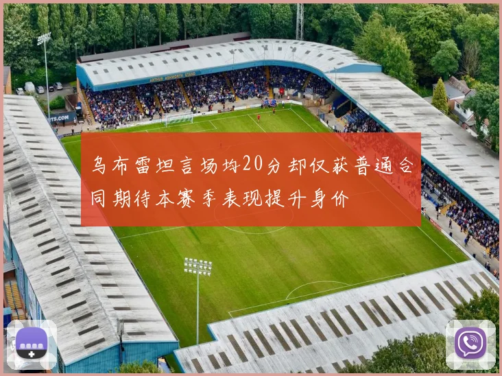 乌布雷坦言场均20分却仅获普通合同期待本赛季表现提升身价