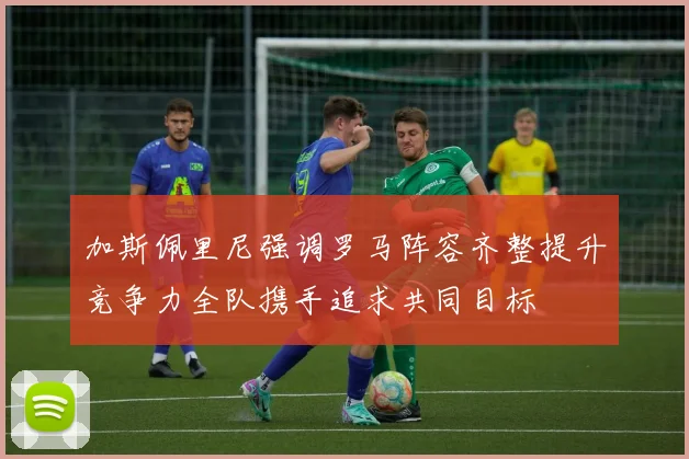 加斯佩里尼强调罗马阵容齐整提升竞争力全队携手追求共同目标