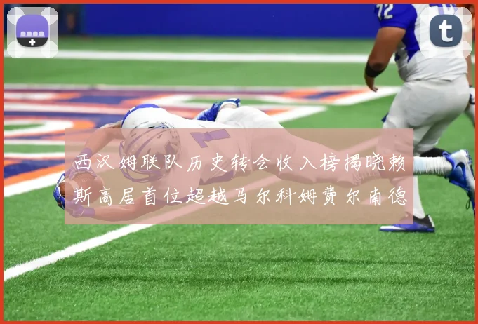 西汉姆联队历史转会收入榜揭晓赖斯高居首位超越马尔科姆费尔南德斯