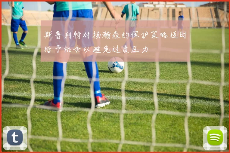 斯普利特对杨瀚森的保护策略适时给予机会以避免过度压力