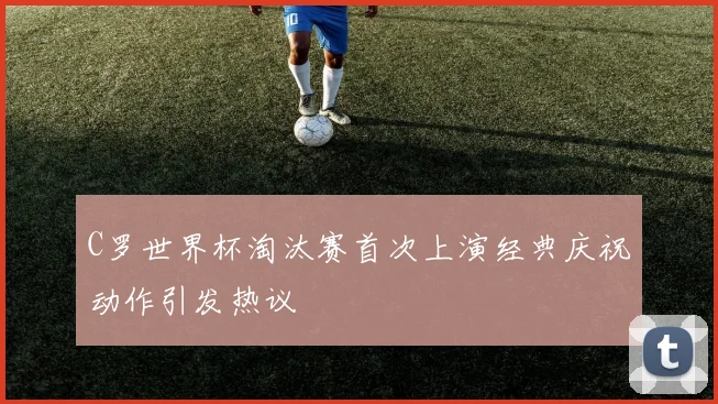 C罗世界杯淘汰赛首次上演经典庆祝动作引发热议