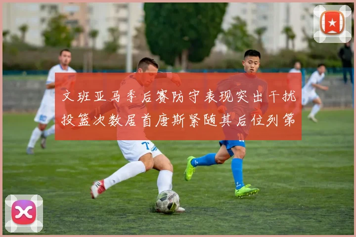 文班亚马季后赛防守表现突出干扰投篮次数居首唐斯紧随其后位列第五