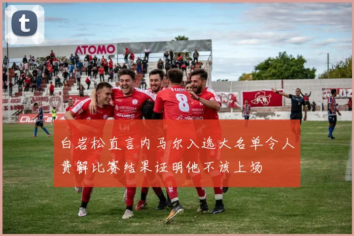 白岩松直言内马尔入选大名单令人费解比赛结果证明他不该上场